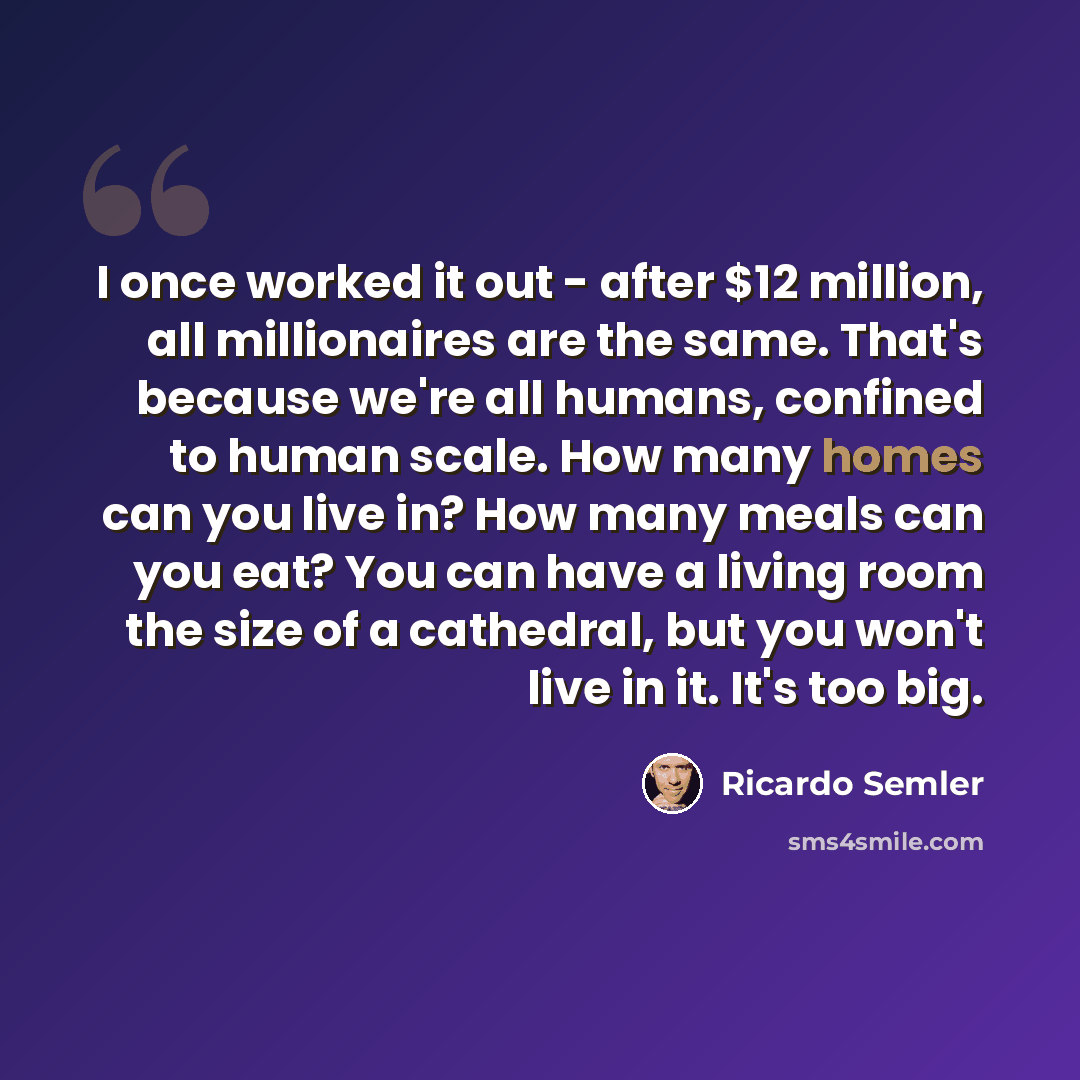 “I once worked it out - after $12 million, all millionaires are the same. That's because we're all humans, confined to human scale. How many homes can you live in? How many meals can you eat? You can have a living room the size of a cathedral, but you won't live in it. It's too big.” quote by Ricardo Semler