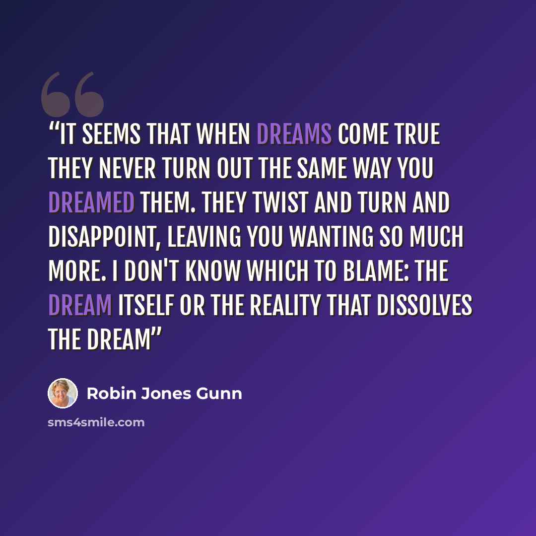 “It seems that when dreams come true they never turn out the same way you dreamed them. They twist and turn and disappoint, leaving you wanting so much more. I don't know which to blame: the dream itself or the reality that dissolves the dream” quote by Robin Jones Gunn