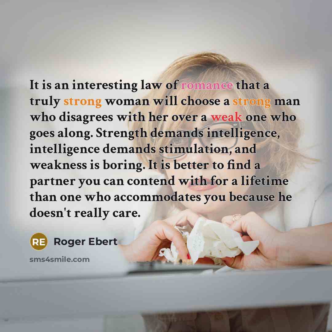 “It is an interesting law of romance that a truly strong woman will choose a strong man who disagrees with her over a weak one who goes along. Strength demands intelligence, intelligence demands stimulation, and weakness is boring. It is better to find a partner you can contend with for a lifetime…” quote by Roger Ebert