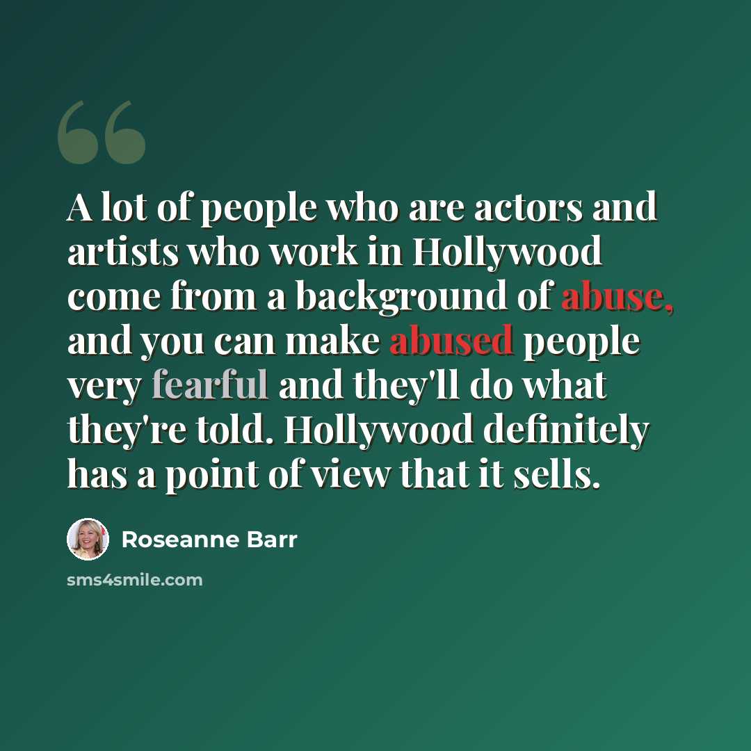 “A lot of people who are actors and artists who work in Hollywood come from a background of abuse, and you can make abused people very fearful and they'll do what they're told. Hollywood definitely has a point of view that it sells.” quote by Roseanne Barr