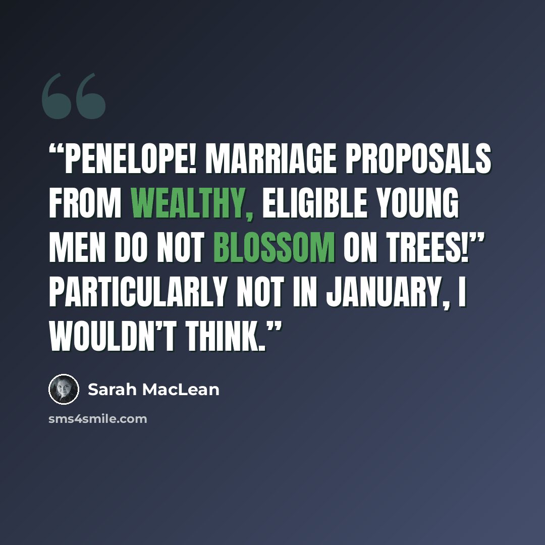“Penelope! Marriage proposals from wealthy, eligible young men do not blossom on trees!” Particularly not in January, I wouldn’t think.” quote by Sarah MacLean
