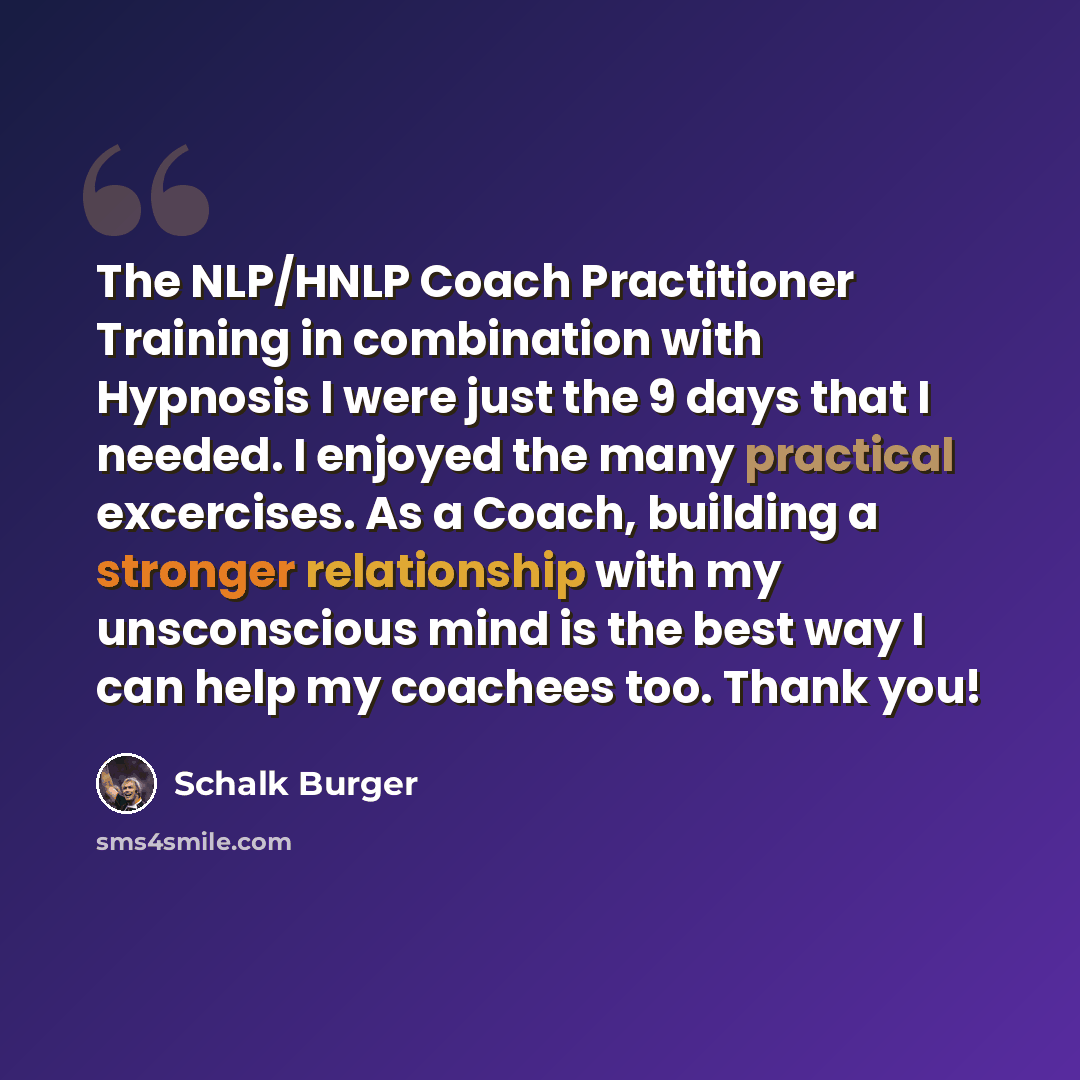 “The NLP/HNLP Coach Practitioner Training in combination with Hypnosis I were just the 9 days that I needed. I enjoyed the many practical excercises. As a Coach, building a stronger relationship with my unsconscious mind is the best way I can help my coachees too. Thank you!” quote by Schalk Burger