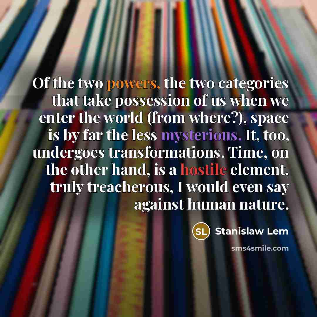 “Of the two powers, the two categories that take possession of us when we enter the world (from where?), space is by far the less mysterious. It, too, undergoes transformations. Time, on the other hand, is a hostile element, truly treacherous, I would even say against human nature.” quote by Stanislaw Lem