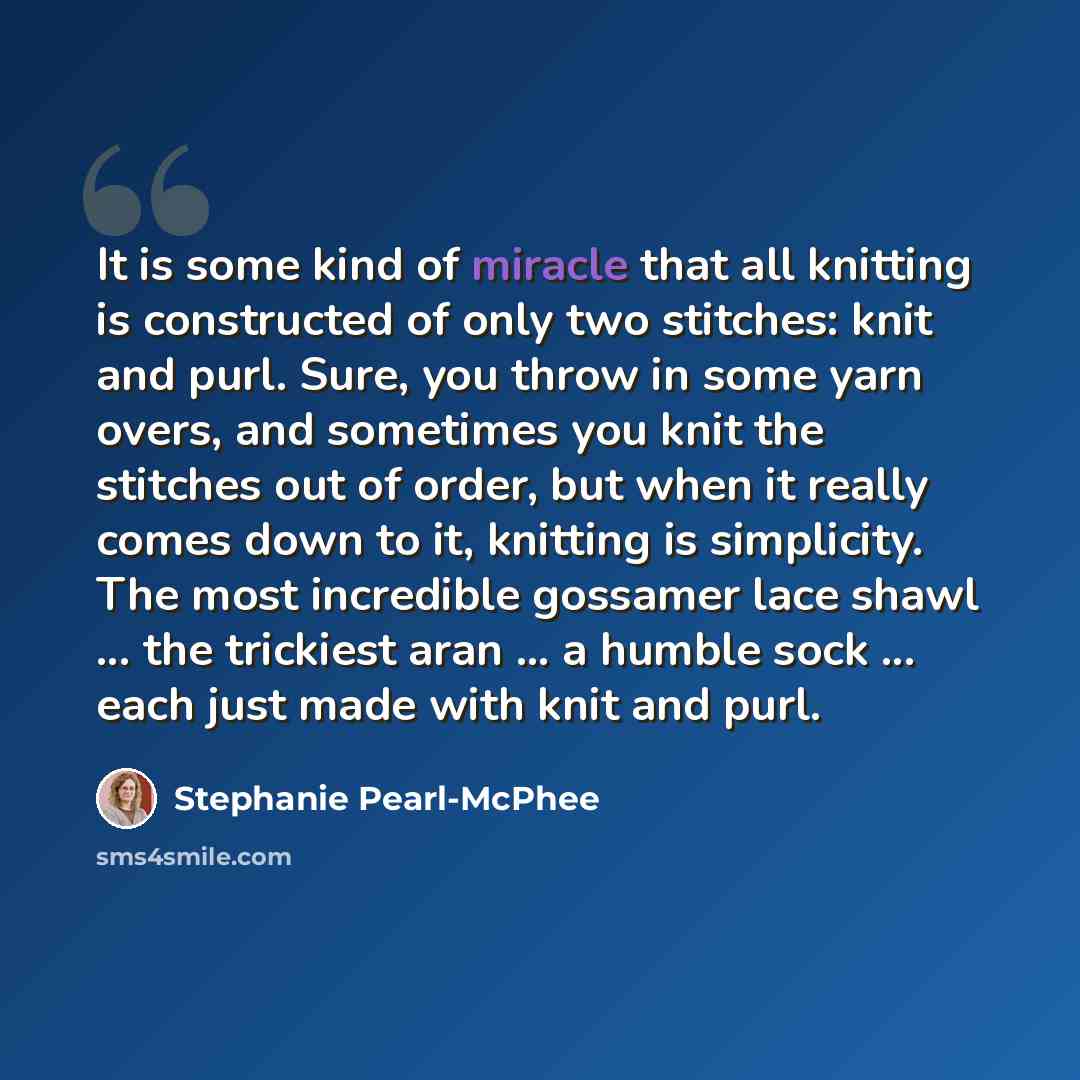 “It is some kind of miracle that all knitting is constructed of only two stitches: knit and purl. Sure, you throw in some yarn overs, and sometimes you knit the stitches out of order, but when it really comes down to it, knitting is simplicity. The most incredible gossamer lace shawl ... the…” quote by Stephanie Pearl-McPhee
