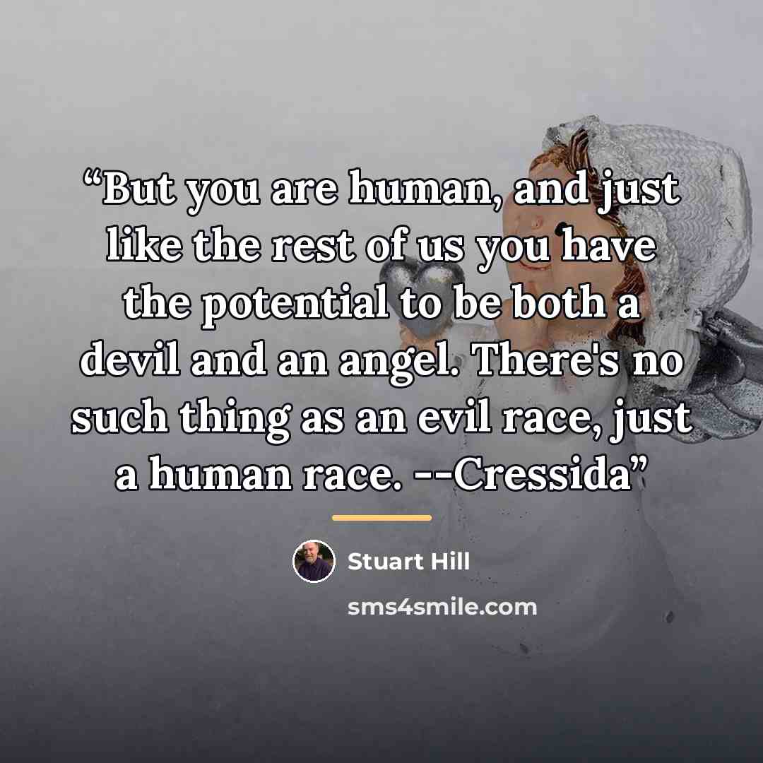 “But you are human, and just like the rest of us you have the potential to be both a devil and an angel. There's no such thing as an evil race, just a human race. --Cressida” quote by Stuart Hill