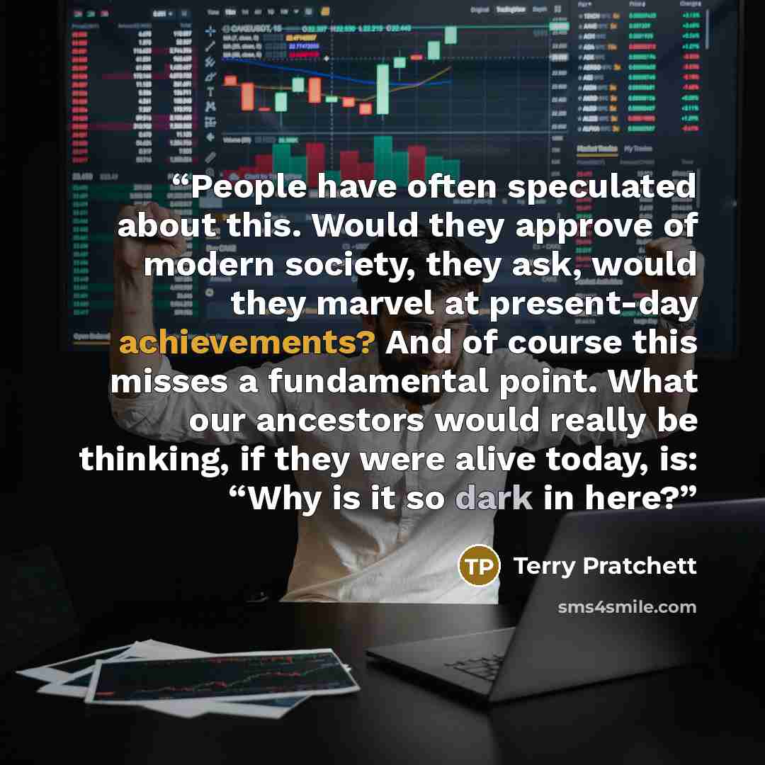 “People have often speculated about this. Would they approve of modern society, they ask, would they marvel at present-day achievements? And of course this misses a fundamental point. What our ancestors would really be thinking, if they were alive today, is: “Why is it so dark in here?” quote by Terry Pratchett