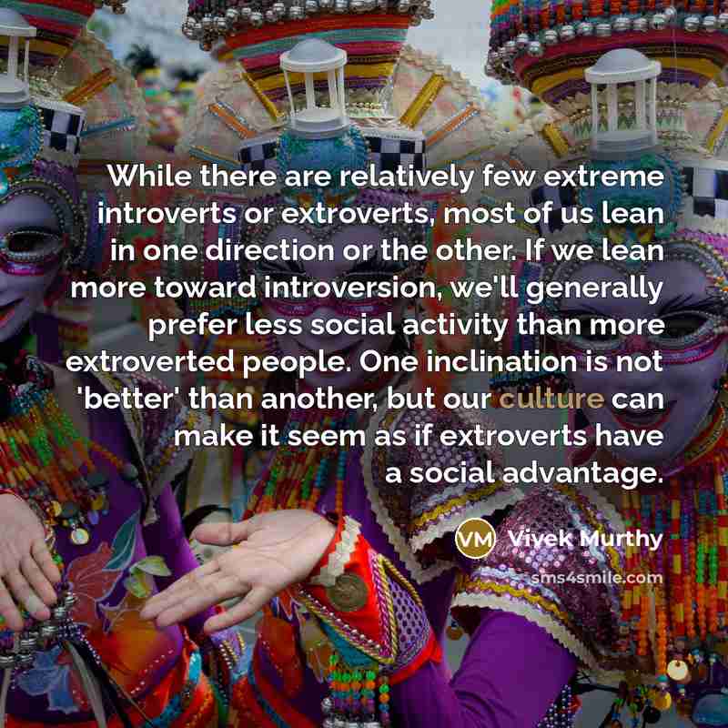 “While there are relatively few extreme introverts or extroverts, most of us lean in one direction or the other. If we lean more toward introversion, we'll generally prefer less social activity than more extroverted people. One inclination is not 'better' than another, but our culture can make it…” quote by Vivek Murthy