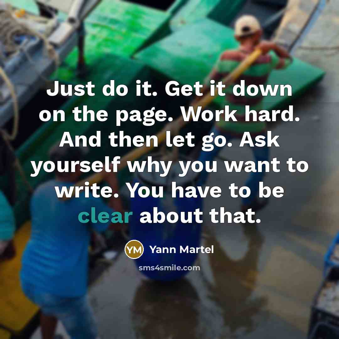 “Just do it. Get it down on the page. Work hard. And then let go. Ask yourself why you want to write. You have to be clear about that.” quote by Yann Martel