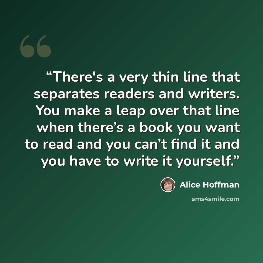 “There's a very thin line that separates readers and writers. You make a leap over that line when there’s a book you want to read and you can’t find it and you have to write it yourself.” quote by Alice Hoffman