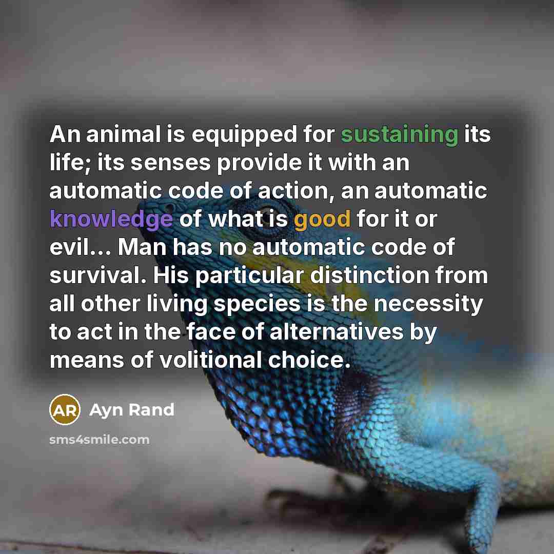 “An animal is equipped for sustaining its life; its senses provide it with an automatic code of action, an automatic knowledge of what is good for it or evil... Man has no automatic code of survival. His particular distinction from all other living species is the necessity to act in the face of…” quote by Ayn Rand