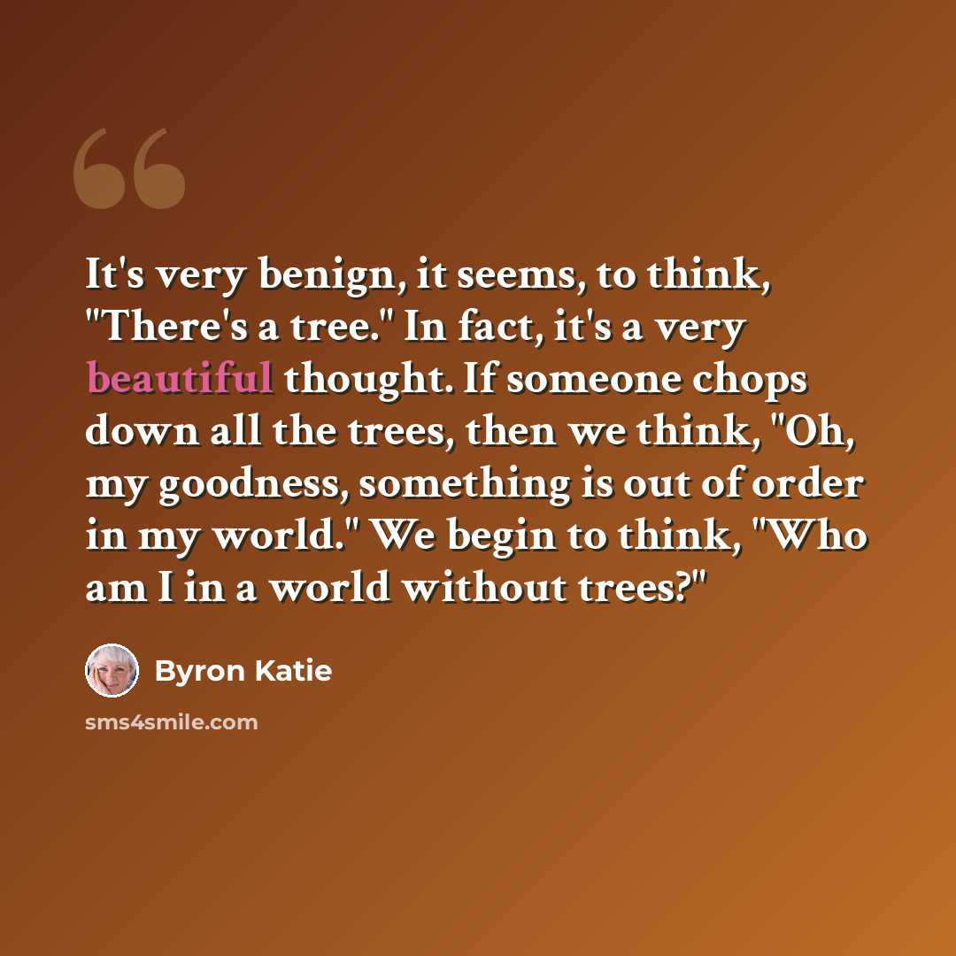 “It's very benign, it seems, to think, "There's a tree." In fact, it's a very beautiful thought. If someone chops down all the trees, then we think, "Oh, my goodness, something is out of order in my world." We begin to think, "Who am I in a world without trees?"” quote by Byron Katie