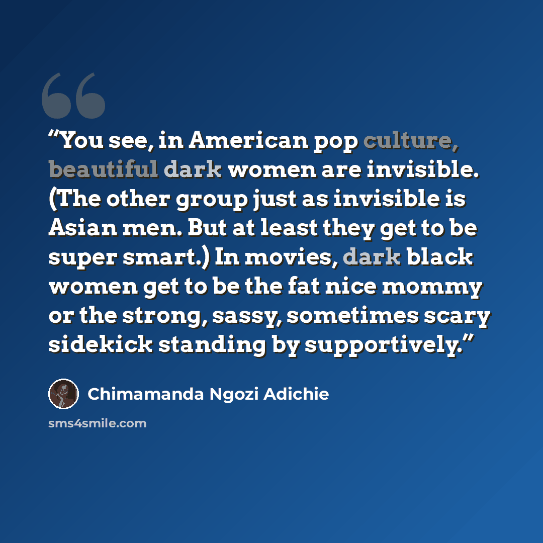 “You see, in American pop culture, beautiful dark women are invisible. (The other group just as invisible is Asian men. But at least they get to be super smart.) In movies, dark black women get to be the fat nice mommy or the strong, sassy, sometimes scary sidekick standing by supportively.” quote by Chimamanda Ngozi Adichie