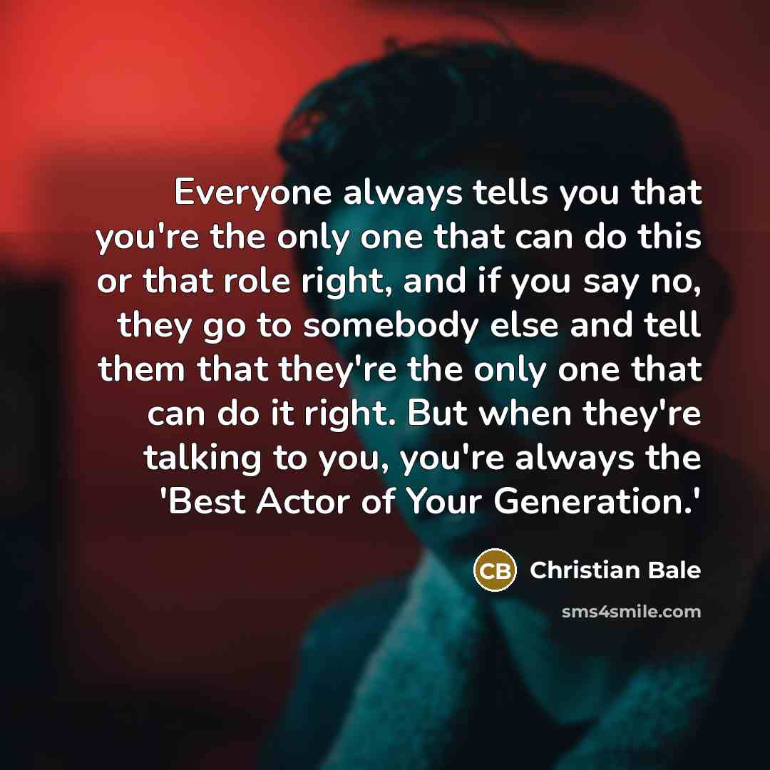“Everyone always tells you that you're the only one that can do this or that role right, and if you say no, they go to somebody else and tell them that they're the only one that can do it right. But when they're talking to you, you're always the 'Best Actor of Your Generation.'” quote by Christian Bale