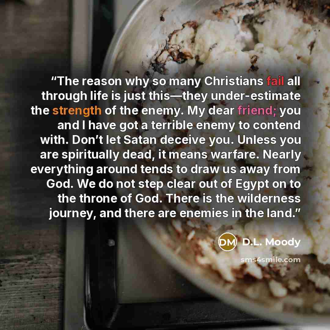 “The reason why so many Christians fail all through life is just this—they under-estimate the strength of the enemy. My dear friend; you and I have got a terrible enemy to contend with. Don’t let Satan deceive you. Unless you are spiritually dead, it means warfare. Nearly everything around tends to…” quote by D.L. Moody