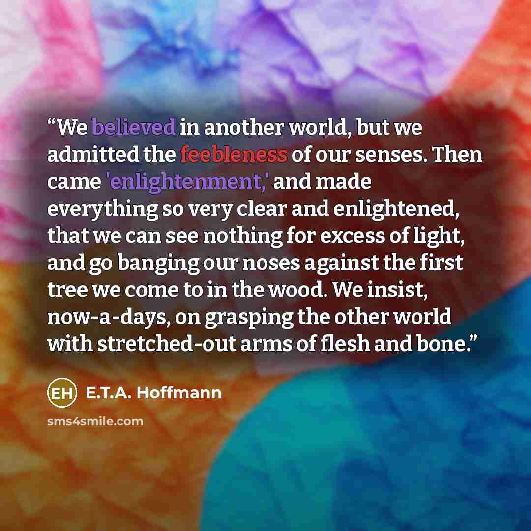 “We believed in another world, but we admitted the feebleness of our senses. Then came 'enlightenment,' and made everything so very clear and enlightened, that we can see nothing for excess of light, and go banging our noses against the first tree we come to in the wood. We insist, now-a-days, on…” quote by E.T.A. Hoffmann
