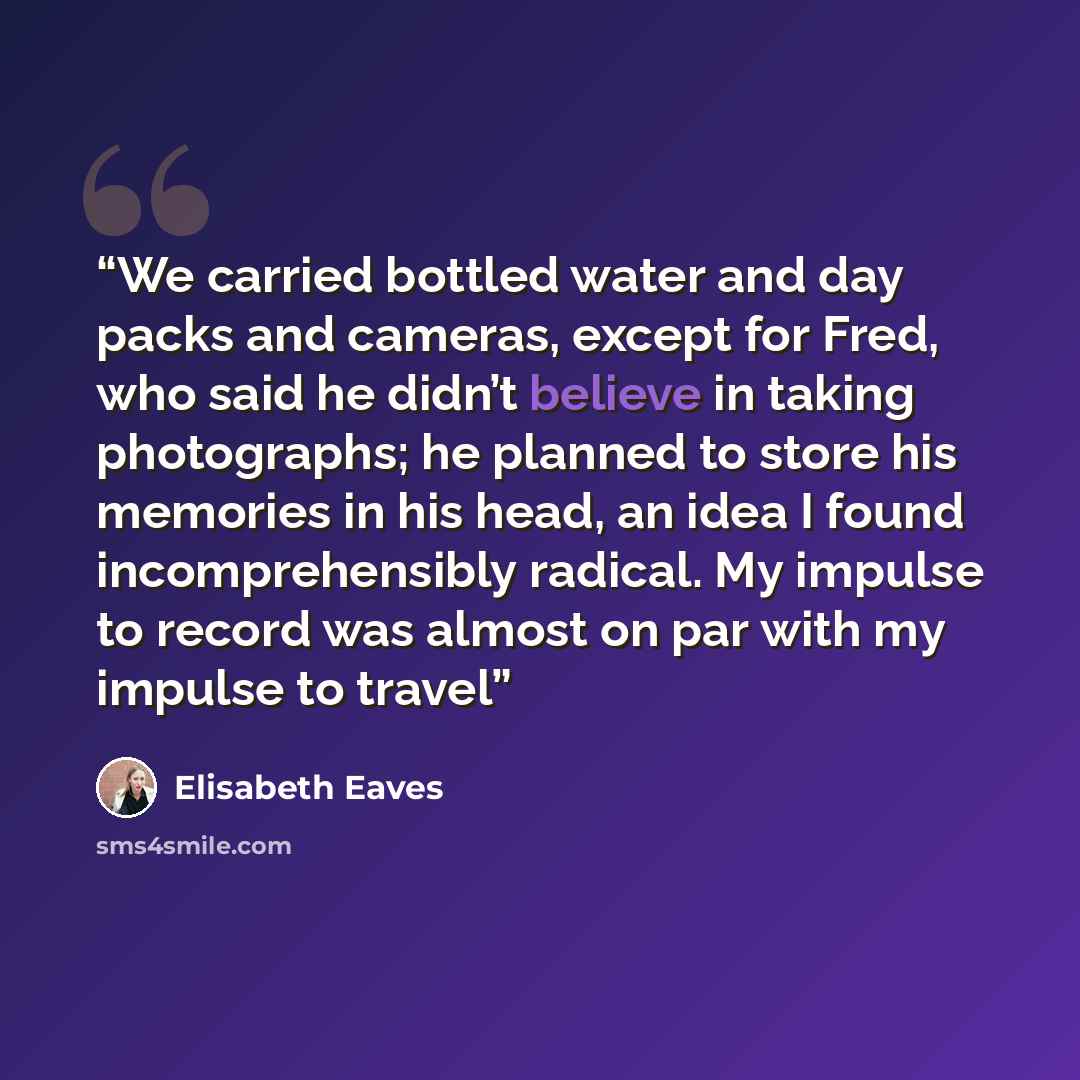 “We carried bottled water and day packs and cameras, except for Fred, who said he didn’t believe in taking photographs; he planned to store his memories in his head, an idea I found incomprehensibly radical. My impulse to record was almost on par with my impulse to travel” quote by Elisabeth Eaves