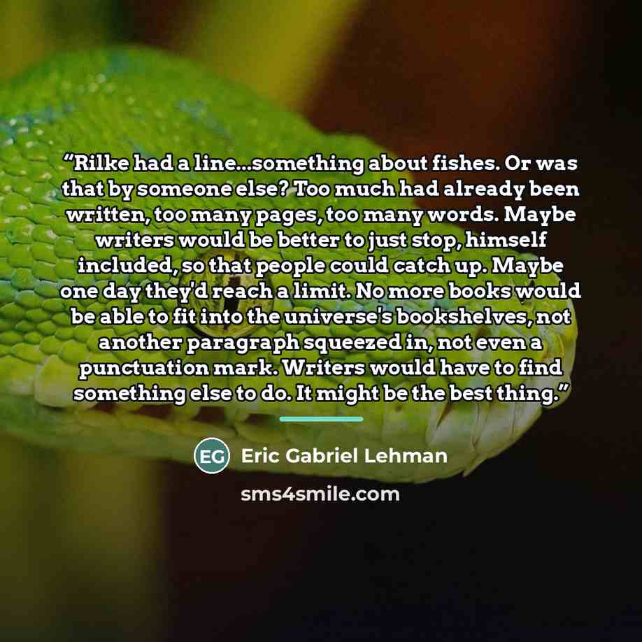 “Rilke had a line...something about fishes. Or was that by someone else? Too much had already been written, too many pages, too many words. Maybe writers would be better to just stop, himself included, so that people could catch up. Maybe one day they'd reach a limit. No more books would be able to…” quote by Eric Gabriel Lehman