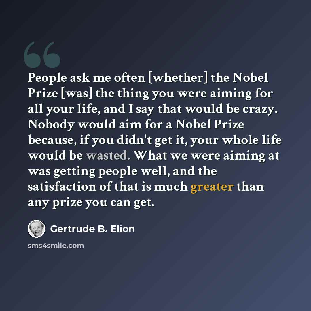 “People ask me often [whether] the Nobel Prize [was] the thing you were aiming for all your life, and I say that would be crazy. Nobody would aim for a Nobel Prize because, if you didn't get it, your whole life would be wasted. What we were aiming at was getting people well, and the satisfaction of…” quote by Gertrude B. Elion