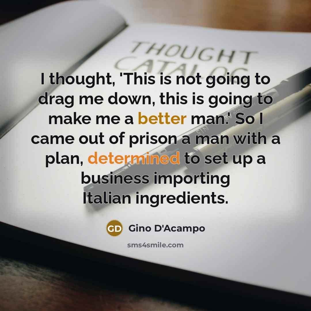 “I thought, 'This is not going to drag me down, this is going to make me a better man.' So I came out of prison a man with a plan, determined to set up a business importing Italian ingredients.” quote by Gino D'Acampo