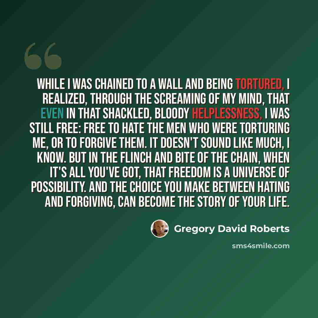 “While I was chained to a wall and being tortured, I realized, through the screaming of my mind, that even in that shackled, bloody helplessness, I was still free: free to hate the men who were torturing me, or to forgive them. It doesn't sound like much, I know. But in the flinch and bite of the…” quote by Gregory David Roberts