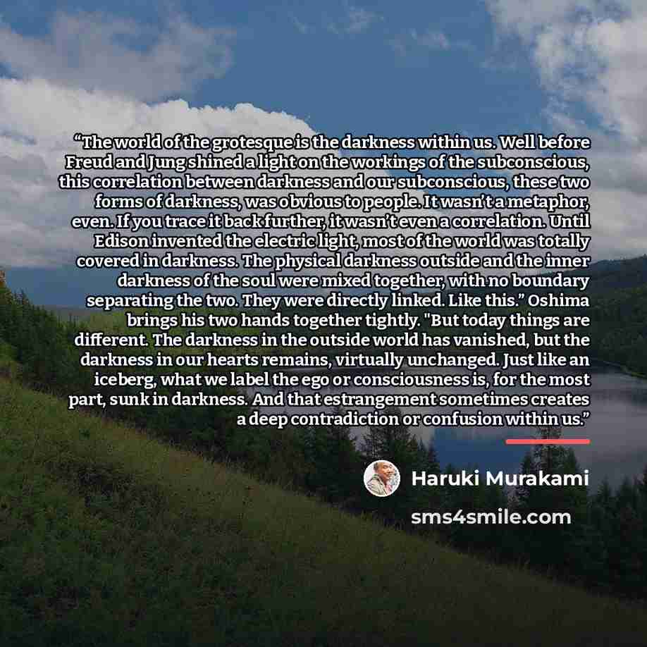 “The world of the grotesque is the darkness within us. Well before Freud and Jung shined a light on the workings of the subconscious, this correlation between darkness and our subconscious, these two forms of darkness, was obvious to people. It wasn’t a metaphor, even. If you trace it back further…” quote by Haruki Murakami