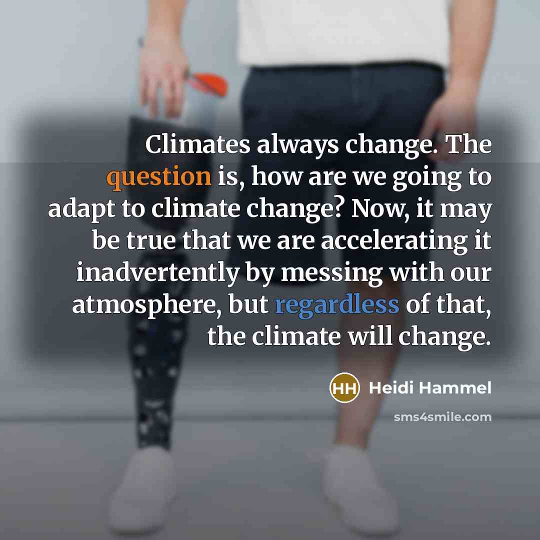 “Climates always change. The question is, how are we going to adapt to climate change? Now, it may be true that we are accelerating it inadvertently by messing with our atmosphere, but regardless of that, the climate will change.” quote by Heidi Hammel