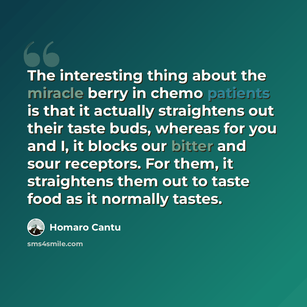 “The interesting thing about the miracle berry in chemo patients is that it actually straightens out their taste buds, whereas for you and I, it blocks our bitter and sour receptors. For them, it straightens them out to taste food as it normally tastes.” quote by Homaro Cantu