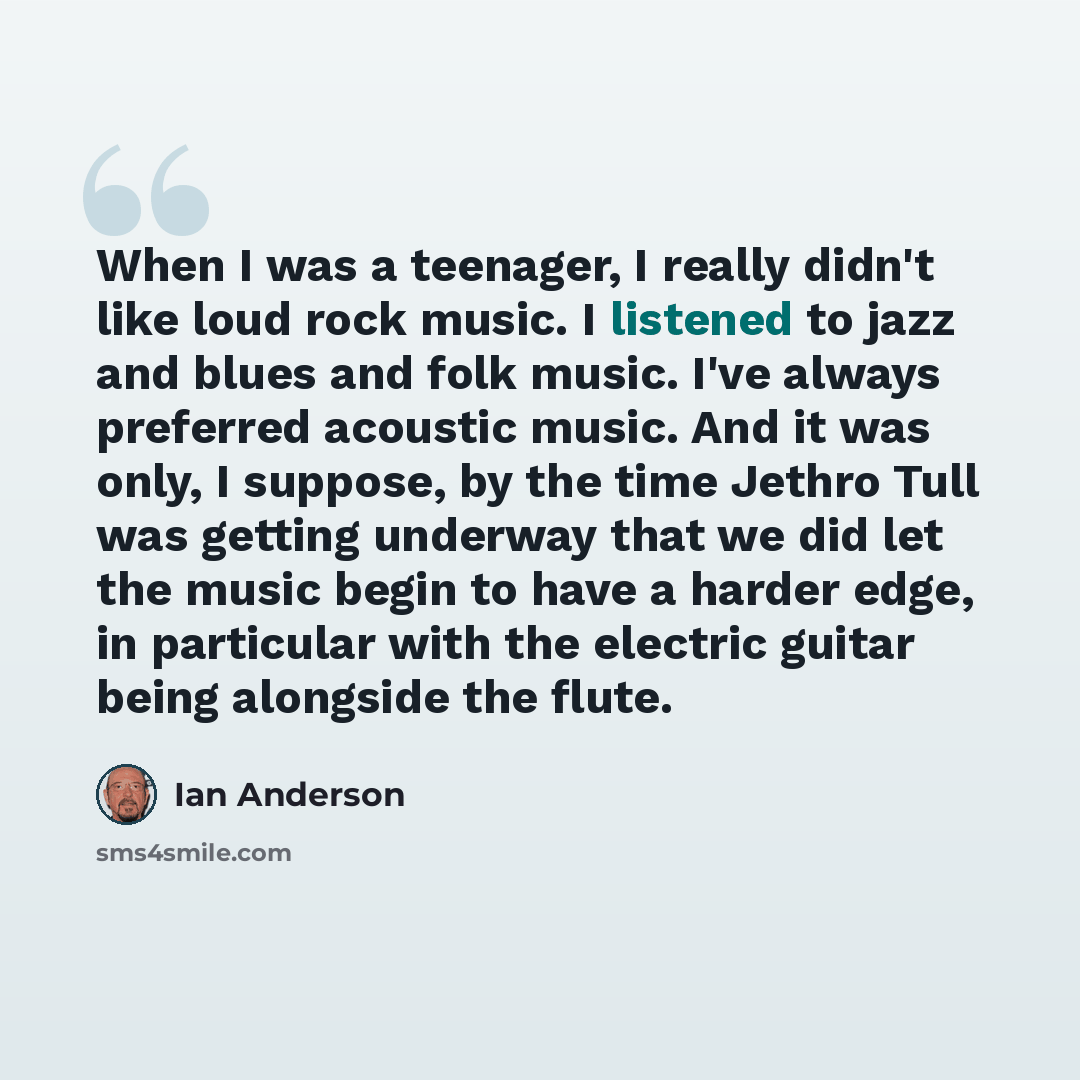 “When I was a teenager, I really didn't like loud rock music. I listened to jazz and blues and folk music. I've always preferred acoustic music. And it was only, I suppose, by the time Jethro Tull was getting underway that we did let the music begin to have a harder edge, in particular with the…” quote by Ian Anderson