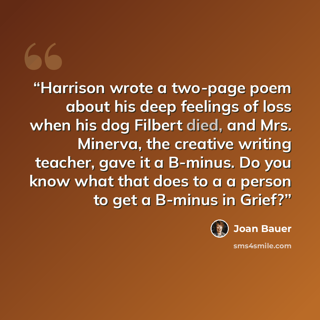“Harrison wrote a two-page poem about his deep feelings of loss when his dog Filbert died, and Mrs. Minerva, the creative writing teacher, gave it a B-minus. Do you know what that does to a a person to get a B-minus in Grief?” quote by Joan Bauer