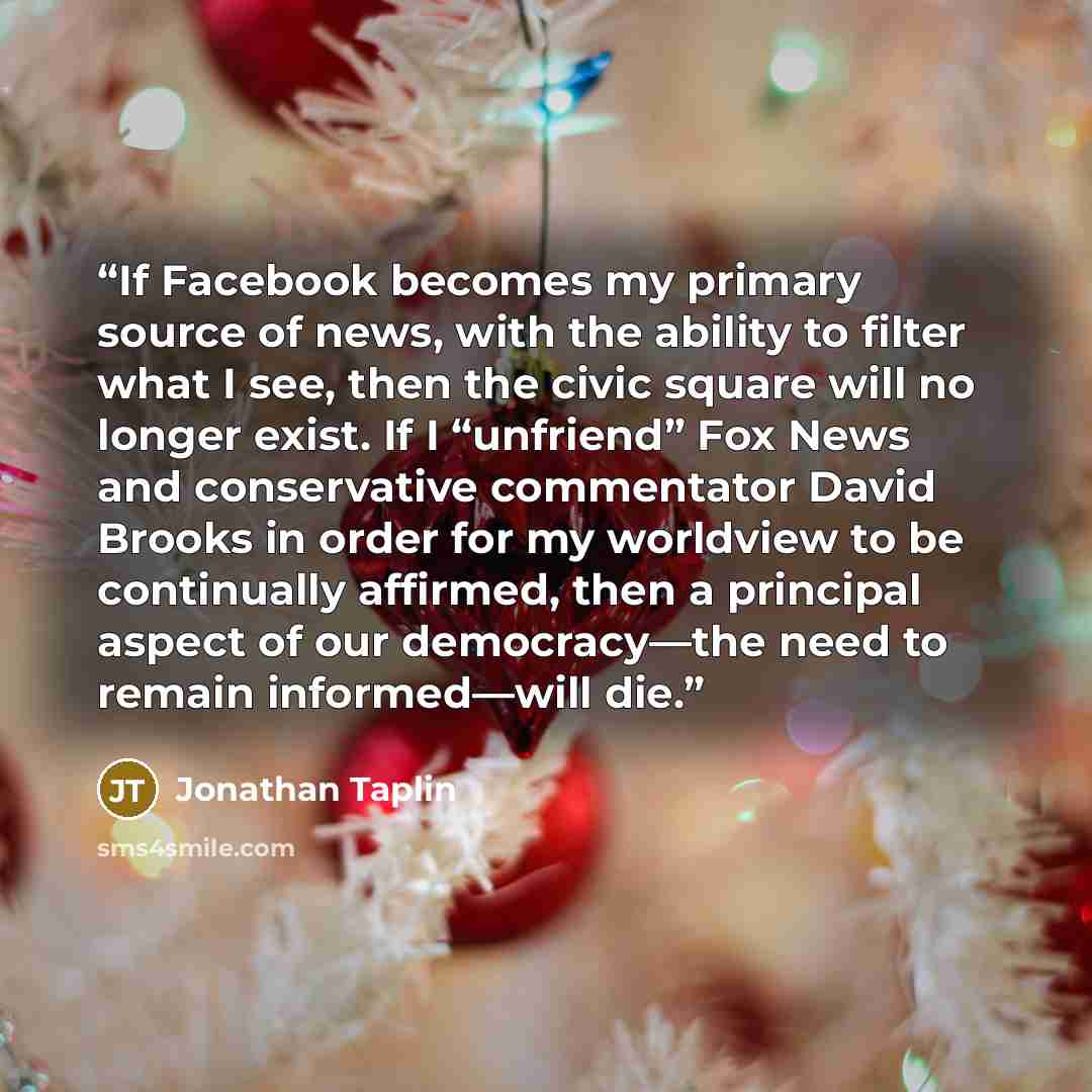 “If Facebook becomes my primary source of news, with the ability to filter what I see, then the civic square will no longer exist. If I “unfriend” Fox News and conservative commentator David Brooks in order for my worldview to be continually affirmed, then a principal aspect of our democracy—the…” quote by Jonathan Taplin