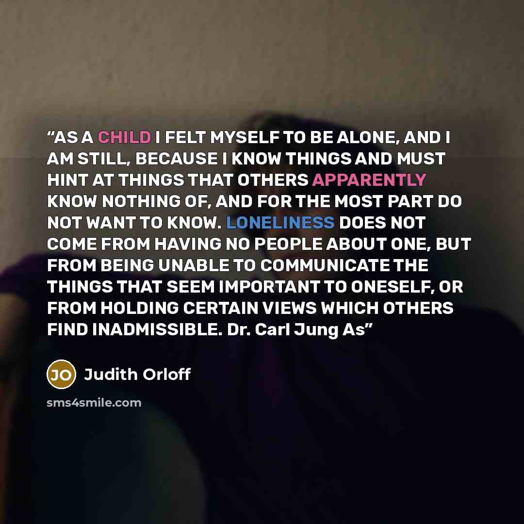 “AS A CHILD I FELT MYSELF TO BE ALONE, AND I AM STILL, BECAUSE I KNOW THINGS AND MUST HINT AT THINGS THAT OTHERS APPARENTLY KNOW NOTHING OF, AND FOR THE MOST PART DO NOT WANT TO KNOW. LONELINESS DOES NOT COME FROM HAVING NO PEOPLE ABOUT ONE, BUT FROM BEING UNABLE TO COMMUNICATE THE THINGS THAT SEEM…” quote by Judith Orloff