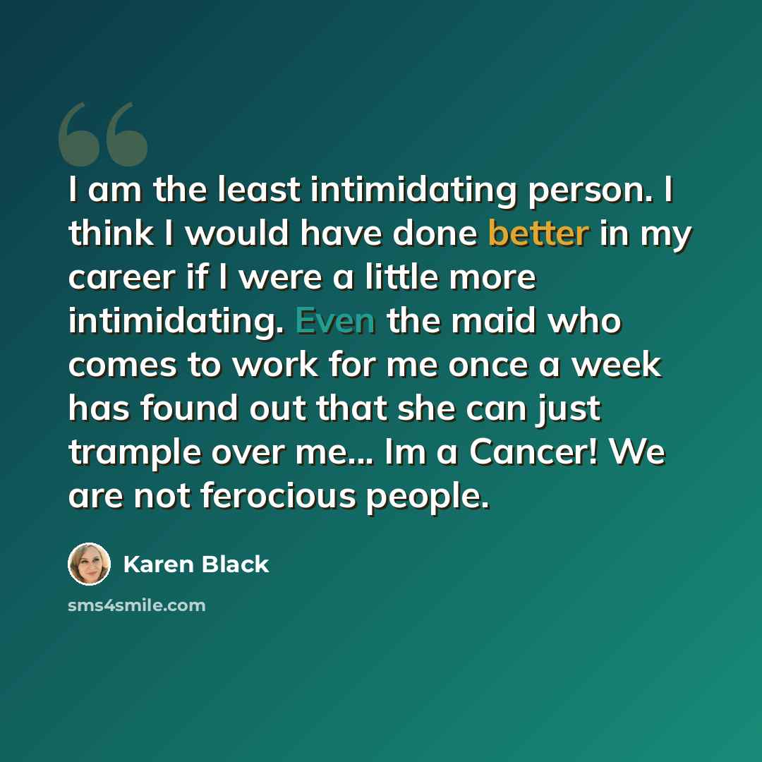 “I am the least intimidating person. I think I would have done better in my career if I were a little more intimidating. Even the maid who comes to work for me once a week has found out that she can just trample over me... Im a Cancer! We are not ferocious people.” quote by Karen Black