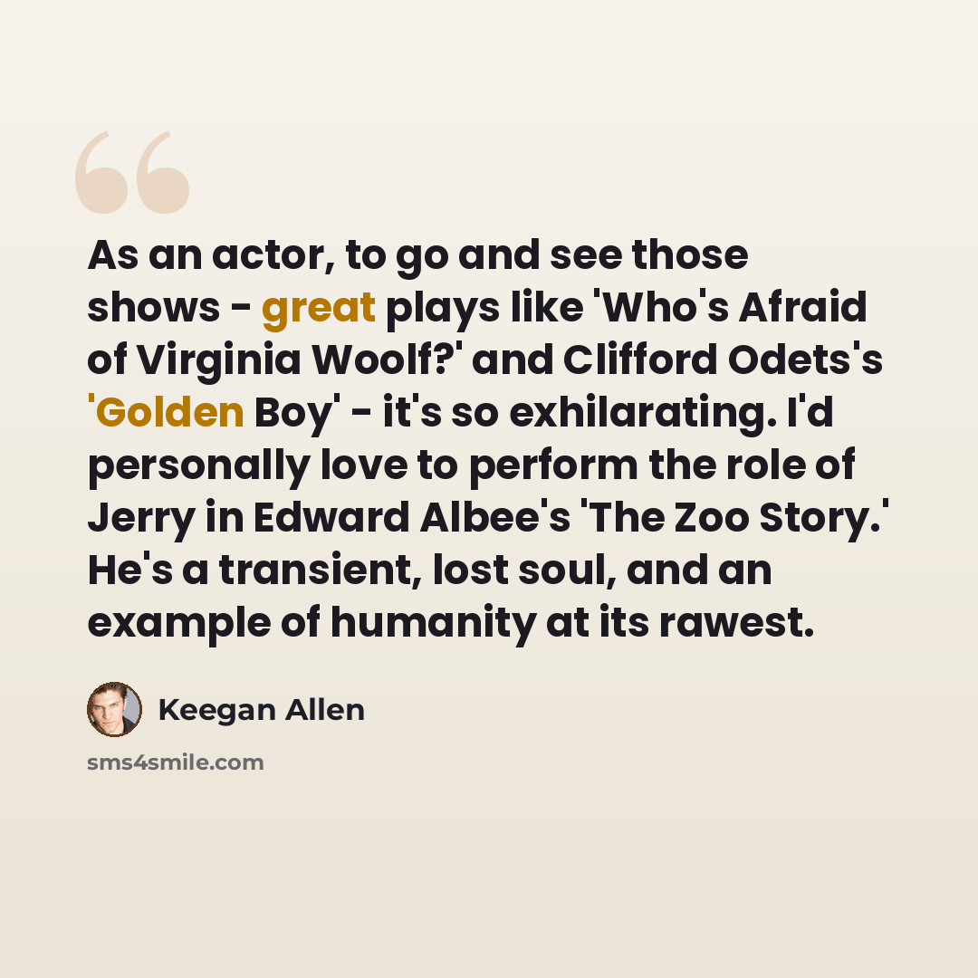 “As an actor, to go and see those shows - great plays like 'Who's Afraid of Virginia Woolf?' and Clifford Odets's 'Golden Boy' - it's so exhilarating. I'd personally love to perform the role of Jerry in Edward Albee's 'The Zoo Story.' He's a transient, lost soul, and an example of humanity at its…” quote by Keegan Allen