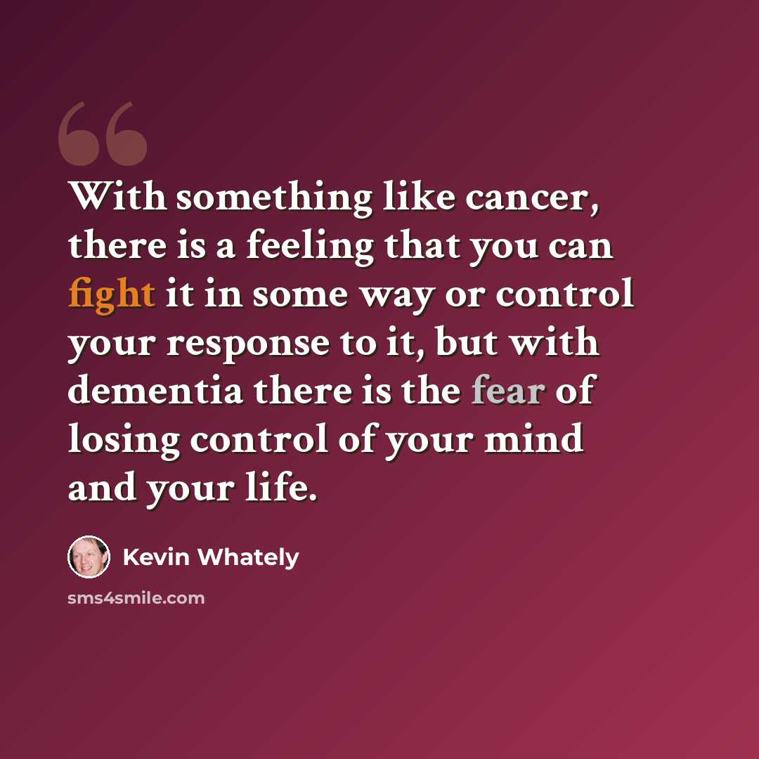“With something like cancer, there is a feeling that you can fight it in some way or control your response to it, but with dementia there is the fear of losing control of your mind and your life.” quote by Kevin Whately