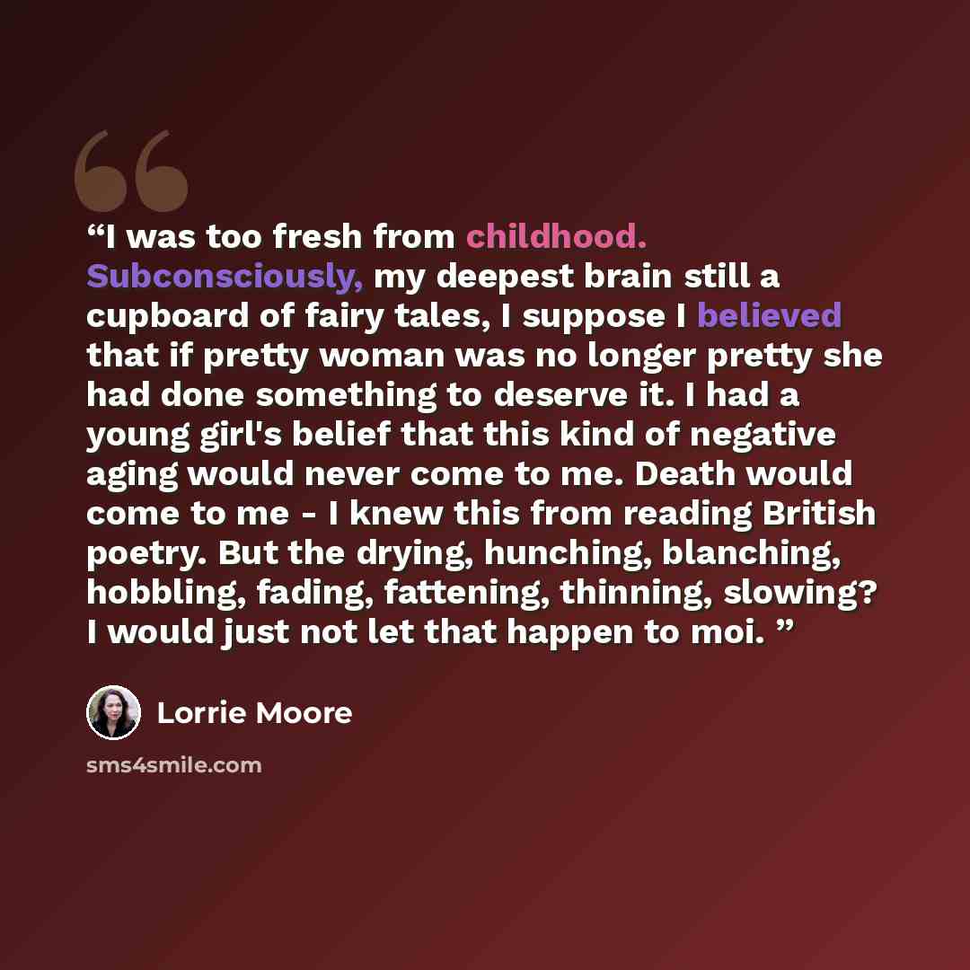 “I was too fresh from childhood. Subconsciously, my deepest brain still a cupboard of fairy tales, I suppose I believed that if pretty woman was no longer pretty she had done something to deserve it. I had a young girl's belief that this kind of negative aging would never come to me. Death would…” quote by Lorrie Moore