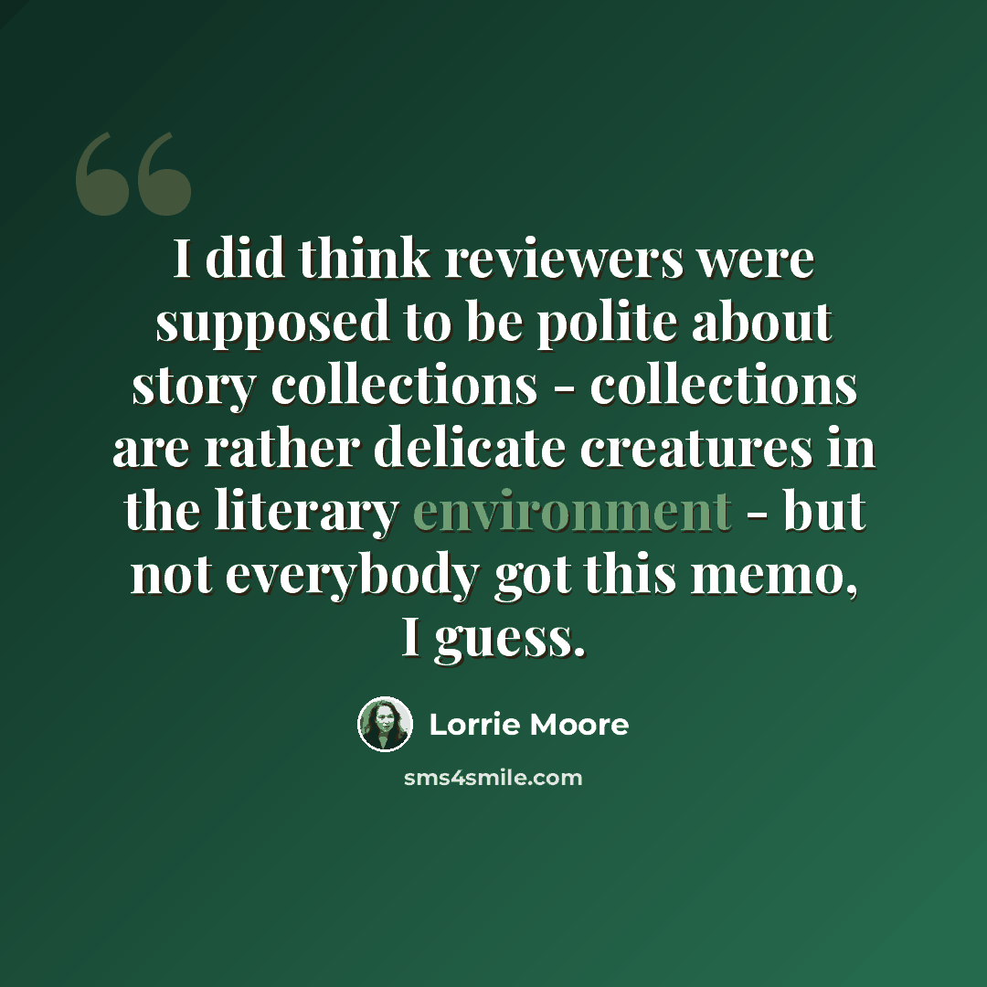 “I did think reviewers were supposed to be polite about story collections - collections are rather delicate creatures in the literary environment - but not everybody got this memo, I guess.” quote by Lorrie Moore