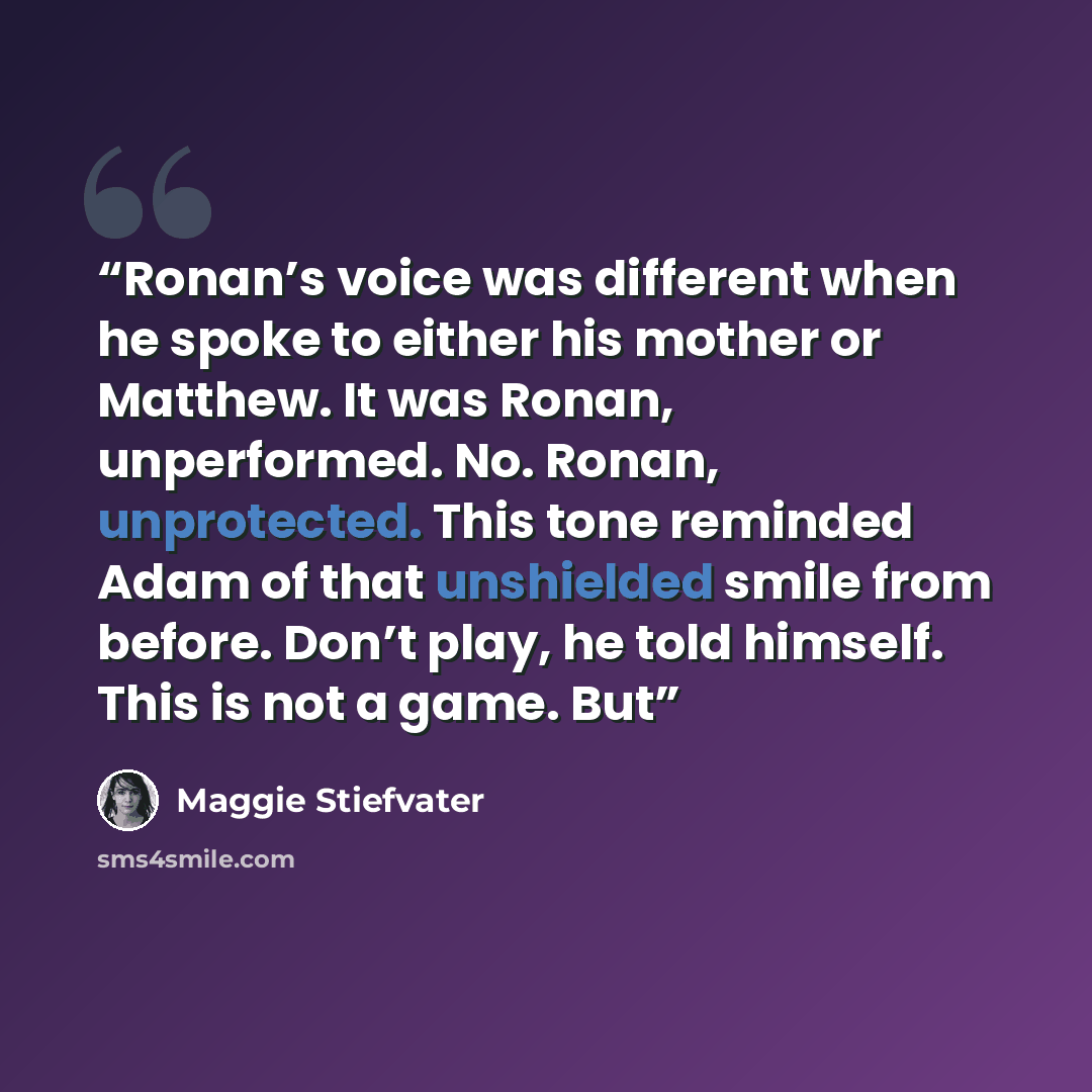 “Ronan’s voice was different when he spoke to either his mother or Matthew. It was Ronan, unperformed. No. Ronan, unprotected. This tone reminded Adam of that unshielded smile from before. Don’t play, he told himself. This is not a game. But” quote by Maggie Stiefvater