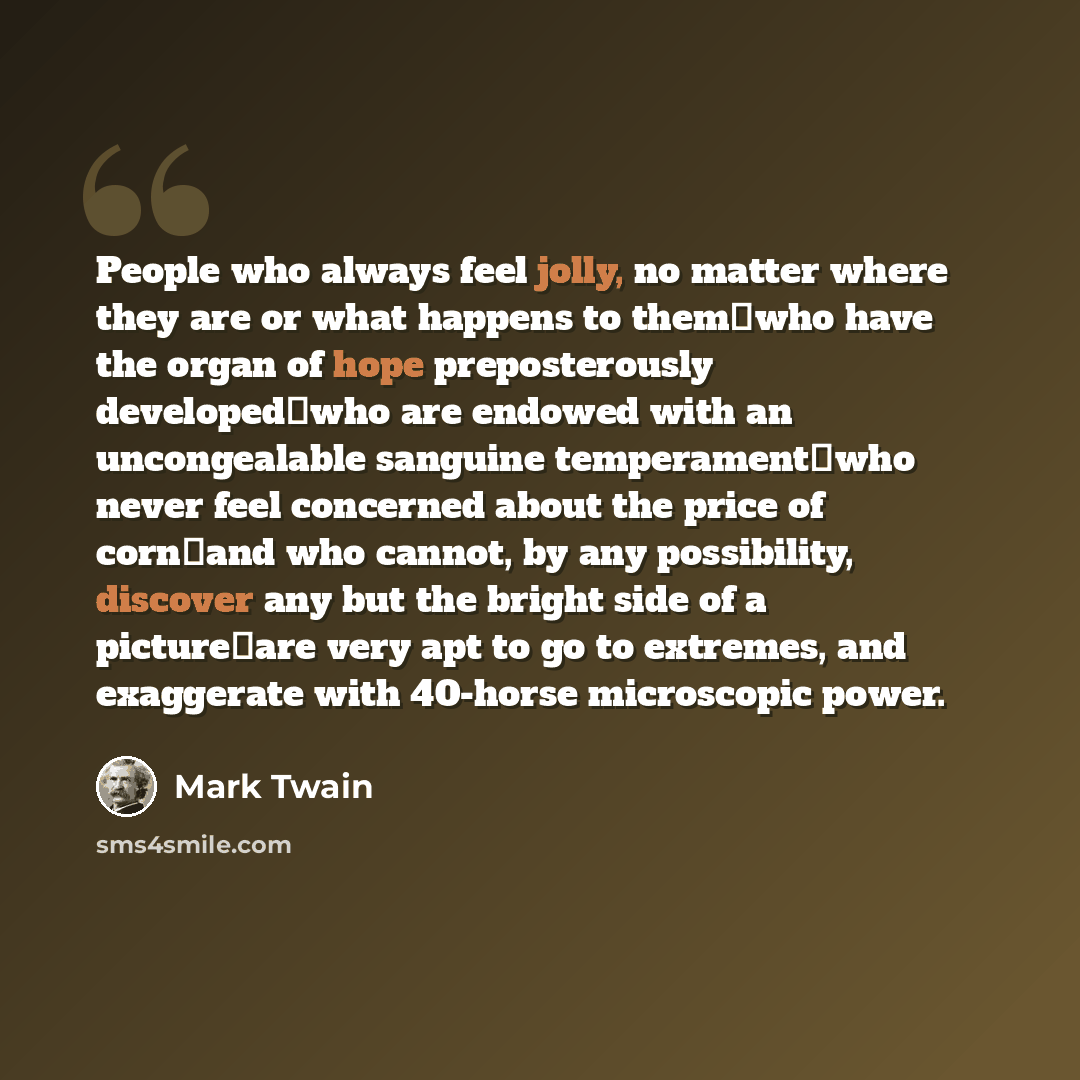 “People who always feel jolly, no matter where they are or what happens to themwho have the organ of hope preposterously developedwho are endowed with an uncongealable sanguine temperamentwho never feel concerned about the price of cornand who cannot, by any possibility, discover any but the…” quote by Mark Twain