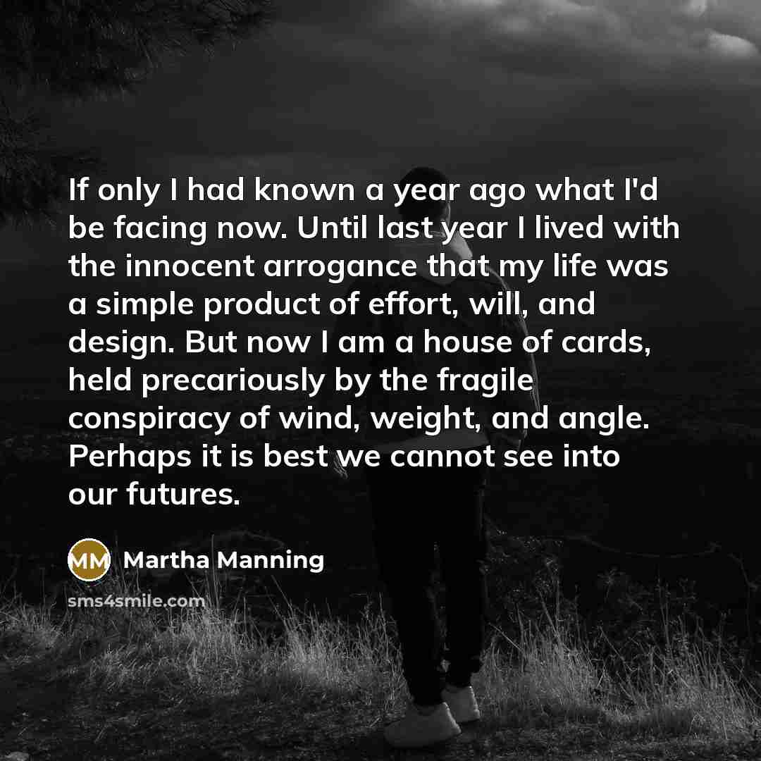 “If only I had known a year ago what I'd be facing now. Until last year I lived with the innocent arrogance that my life was a simple product of effort, will, and design. But now I am a house of cards, held precariously by the fragile conspiracy of wind, weight, and angle. Perhaps it is best we…” quote by Martha Manning