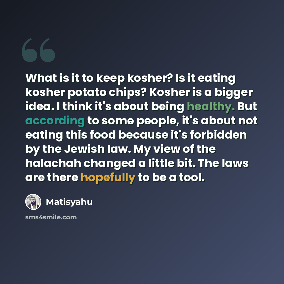 “What is it to keep kosher? Is it eating kosher potato chips? Kosher is a bigger idea. I think it's about being healthy. But according to some people, it's about not eating this food because it's forbidden by the Jewish law. My view of the halachah changed a little bit. The laws are there hopefully…” quote by Matisyahu