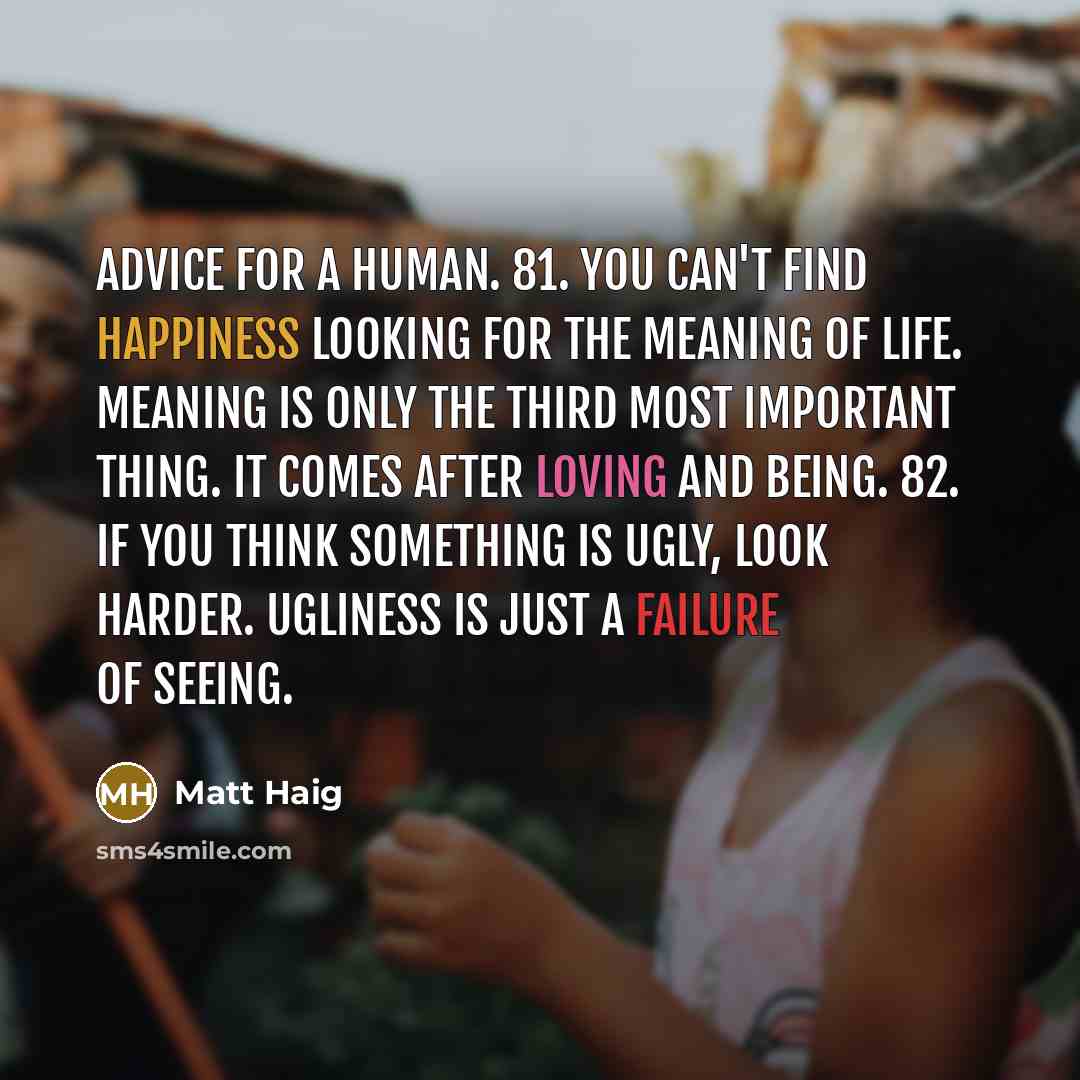 “Advice for a human. 81. You can't find happiness looking for the meaning of life. Meaning is only the third most important thing. It comes after loving and being. 82. If you think something is ugly, look harder. Ugliness is just a failure of seeing.” quote by Matt Haig