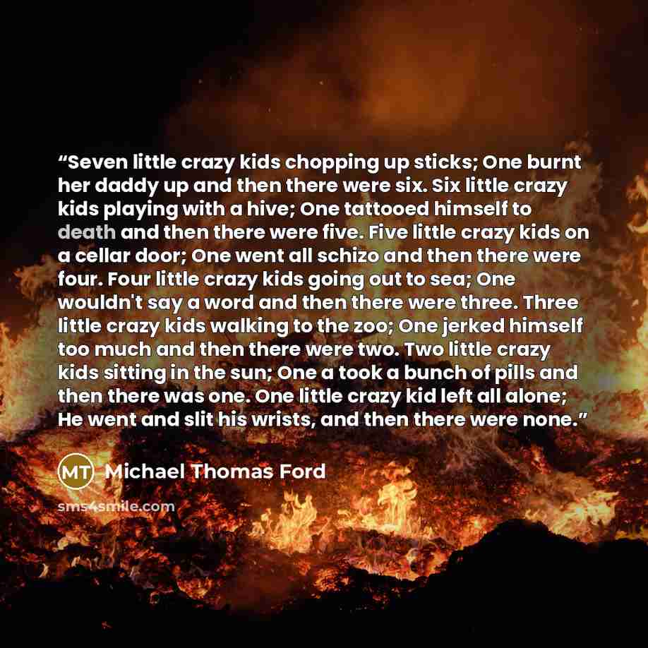 “Seven little crazy kids chopping up sticks; One burnt her daddy up and then there were six. Six little crazy kids playing with a hive; One tattooed himself to death and then there were five. Five little crazy kids on a cellar door; One went all schizo and then there were four. Four little crazy…” quote by Michael Thomas Ford