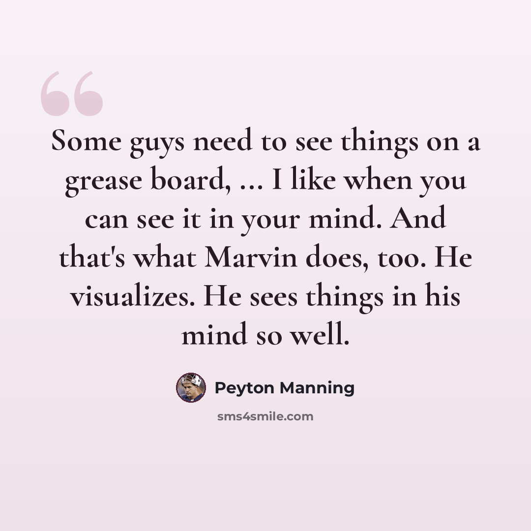 “Some guys need to see things on a grease board, ... I like when you can see it in your mind. And that's what Marvin does, too. He visualizes. He sees things in his mind so well.” quote by Peyton Manning