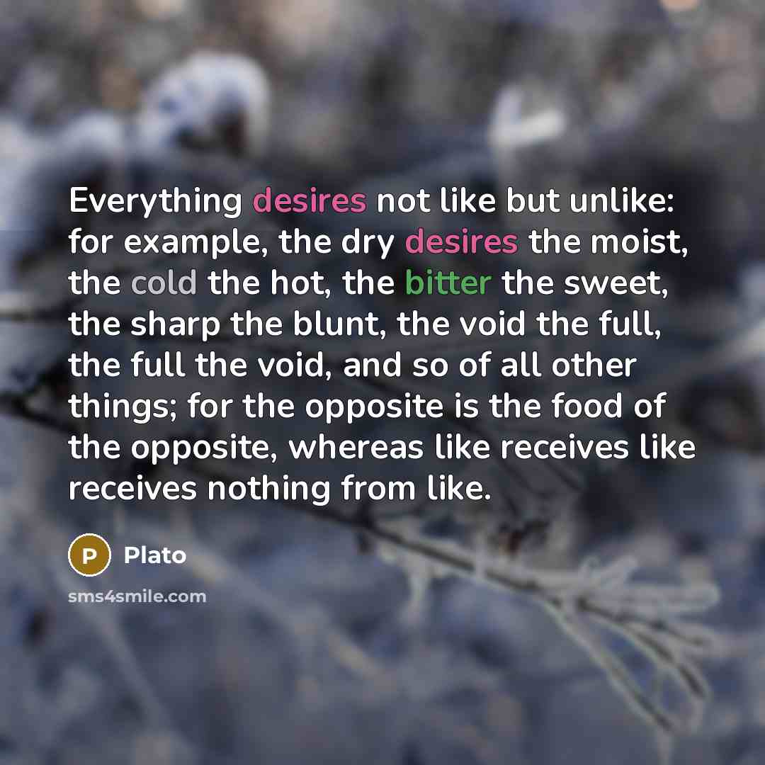 “Everything desires not like but unlike: for example, the dry desires the moist, the cold the hot, the bitter the sweet, the sharp the blunt, the void the full, the full the void, and so of all other things; for the opposite is the food of the opposite, whereas like receives like receives nothing…” quote by Plato