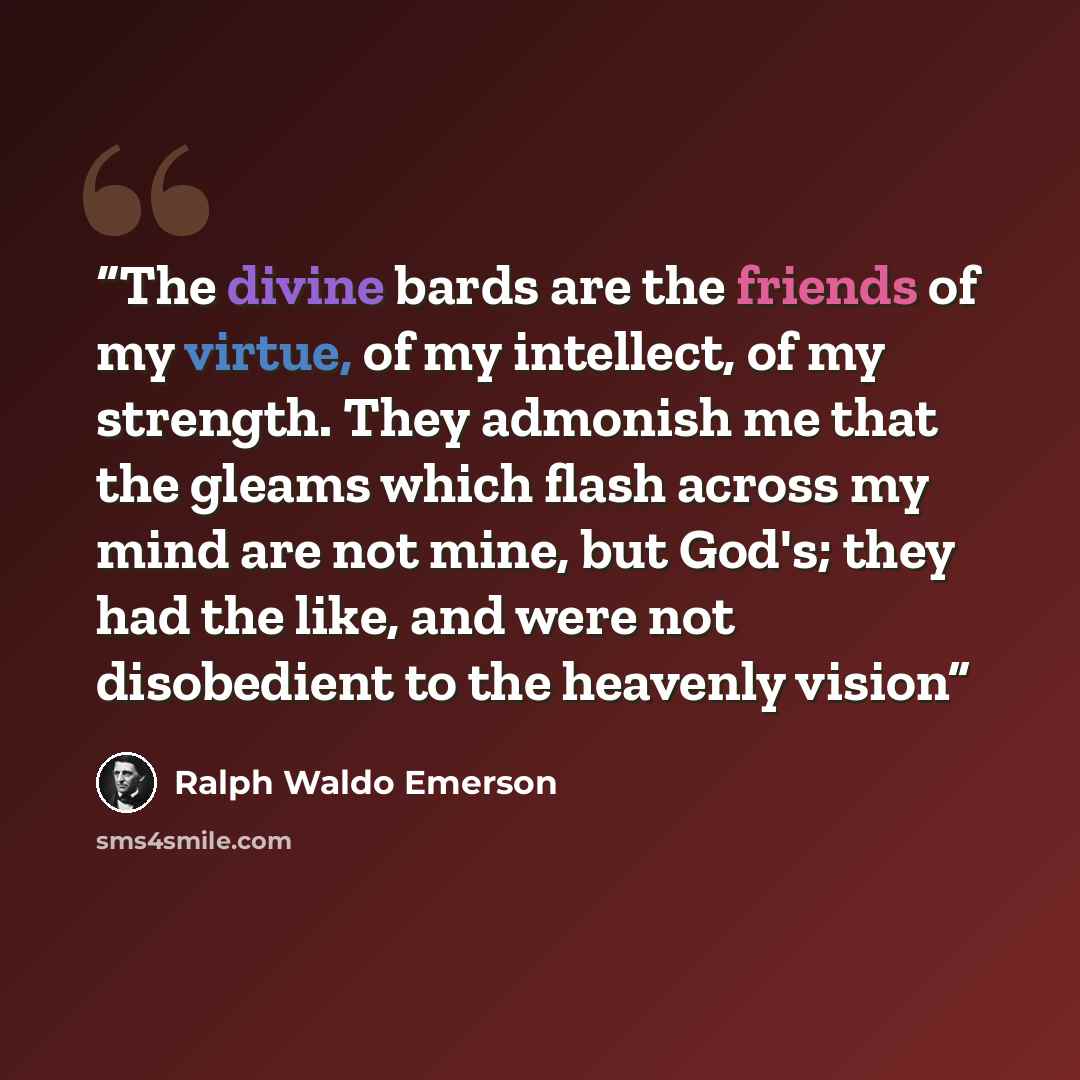 “The divine bards are the friends of my virtue, of my intellect, of my strength. They admonish me that the gleams which flash across my mind are not mine, but God's; they had the like, and were not disobedient to the heavenly vision” quote by Ralph Waldo Emerson