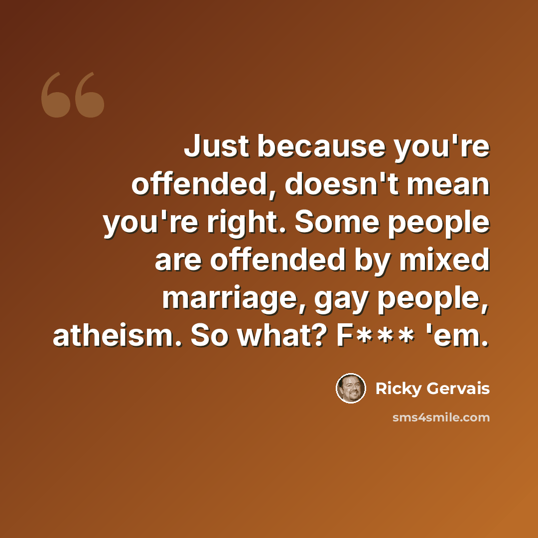 “Just because you're offended, doesn't mean you're right. Some people are offended by mixed marriage, gay people, atheism. So what? F*** 'em.” quote by Ricky Gervais