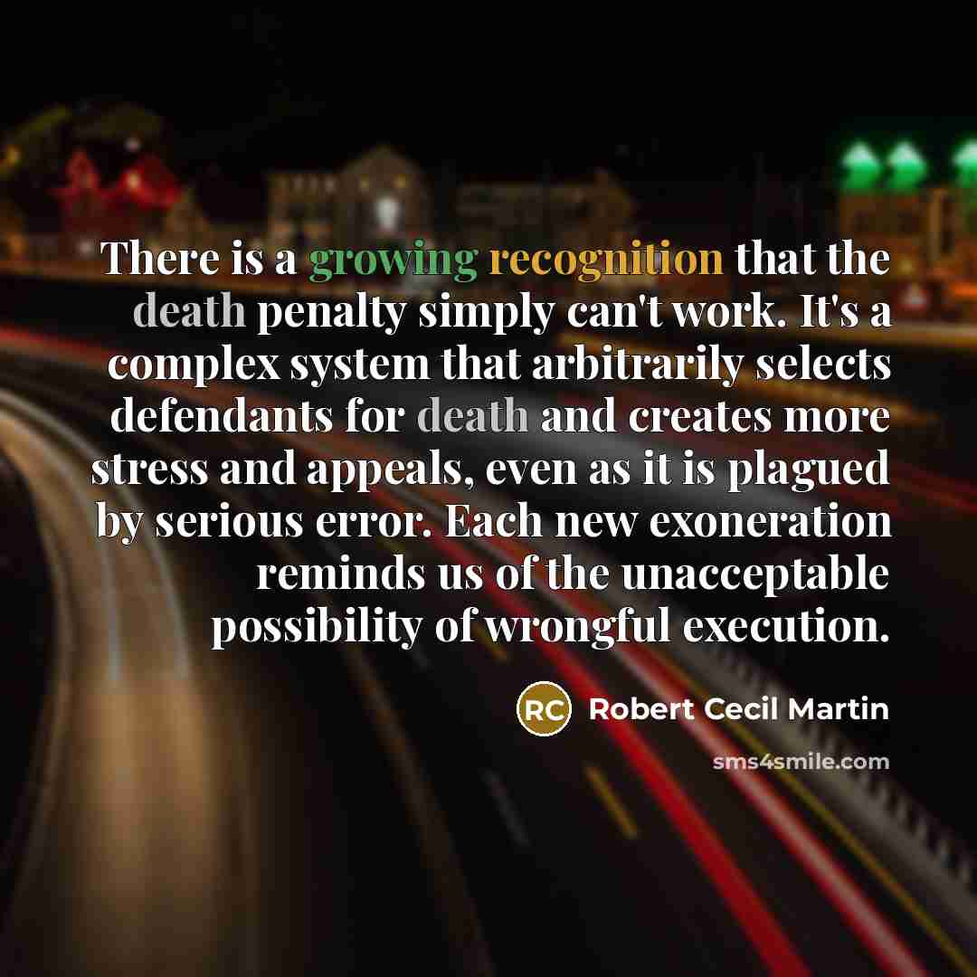 “There is a growing recognition that the death penalty simply can't work. It's a complex system that arbitrarily selects defendants for death and creates more stress and appeals, even as it is plagued by serious error. Each new exoneration reminds us of the unacceptable possibility of wrongful…” quote by Robert Cecil Martin