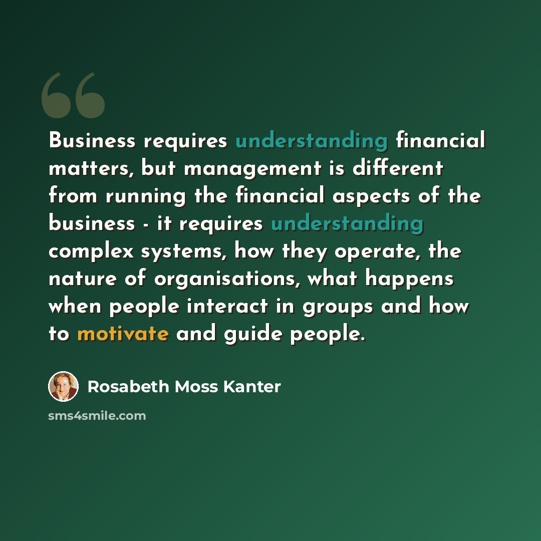 “Business requires understanding financial matters, but management is different from running the financial aspects of the business - it requires understanding complex systems, how they operate, the nature of organisations, what happens when people interact in groups and how to motivate and guide…” quote by Rosabeth Moss Kanter