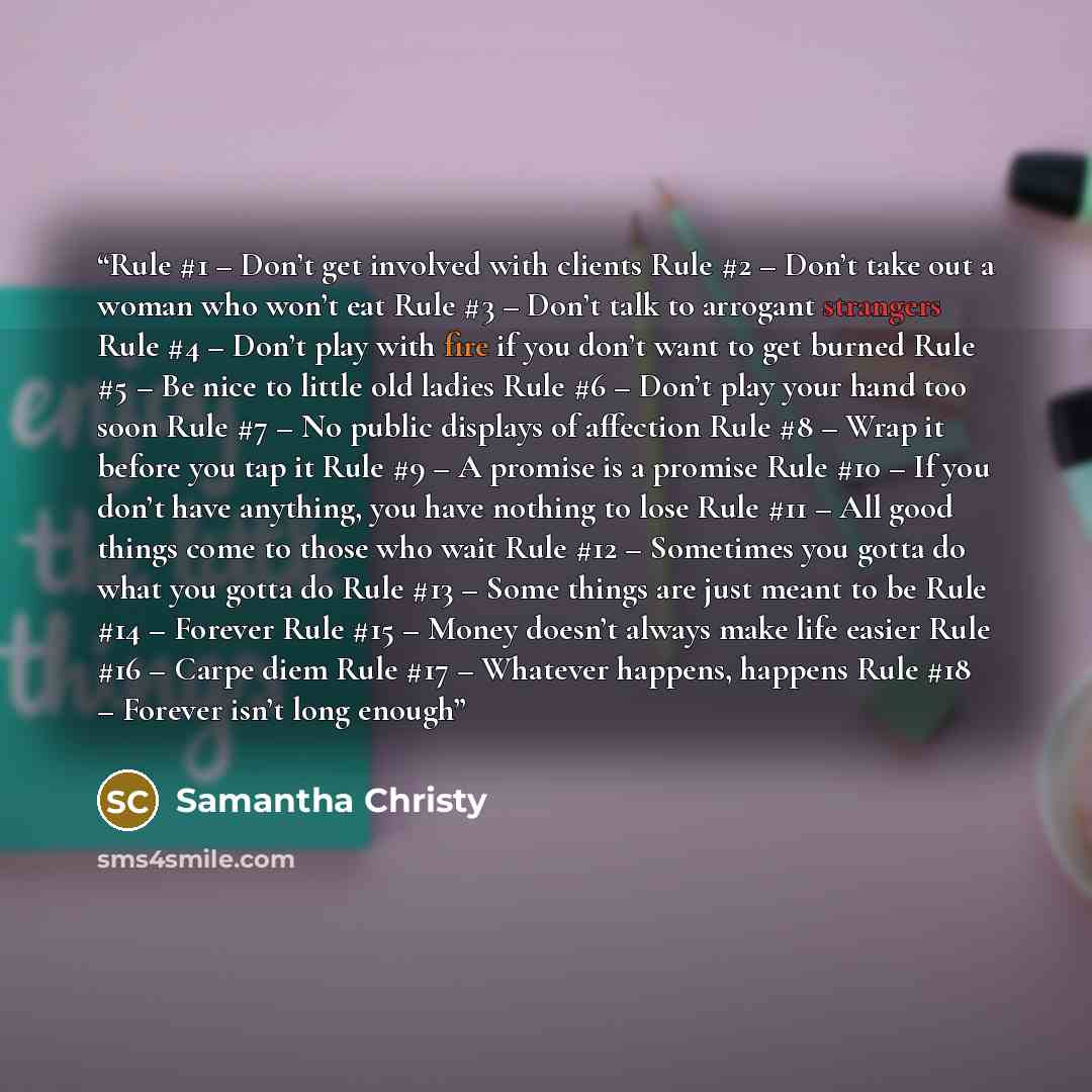 “Rule #1 – Don’t get involved with clients Rule #2 – Don’t take out a woman who won’t eat Rule #3 – Don’t talk to arrogant strangers Rule #4 – Don’t play with fire if you don’t want to get burned Rule #5 – Be nice to little old ladies Rule #6 – Don’t play your hand too soon Rule #7 – No public…” quote by Samantha Christy