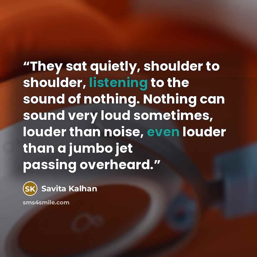 “They sat quietly, shoulder to shoulder, listening to the sound of nothing. Nothing can sound very loud sometimes, louder than noise, even louder than a jumbo jet passing overheard.” quote by Savita Kalhan